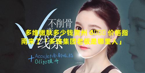 多维嫩肤多少钱贺州 🐝 价格指南来了「多维集团老板是哪里人」